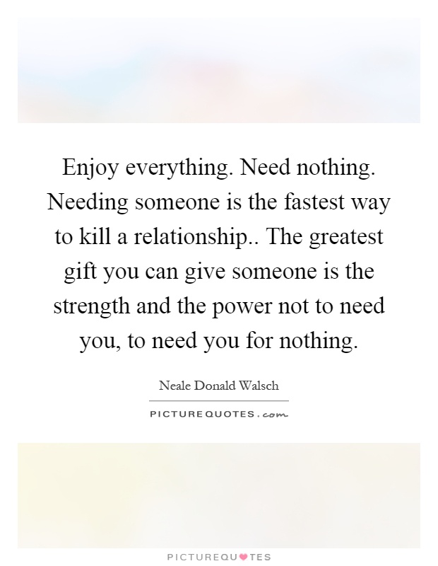 Enjoy everything. Need nothing. Needing someone is the fastest way to kill a relationship.. The greatest gift you can give someone is the strength and the power not to need you, to need you for nothing Picture Quote #1