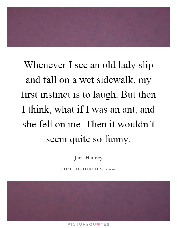 Whenever I see an old lady slip and fall on a wet sidewalk, my first instinct is to laugh. But then I think, what if I was an ant, and she fell on me. Then it wouldn't seem quite so funny Picture Quote #1