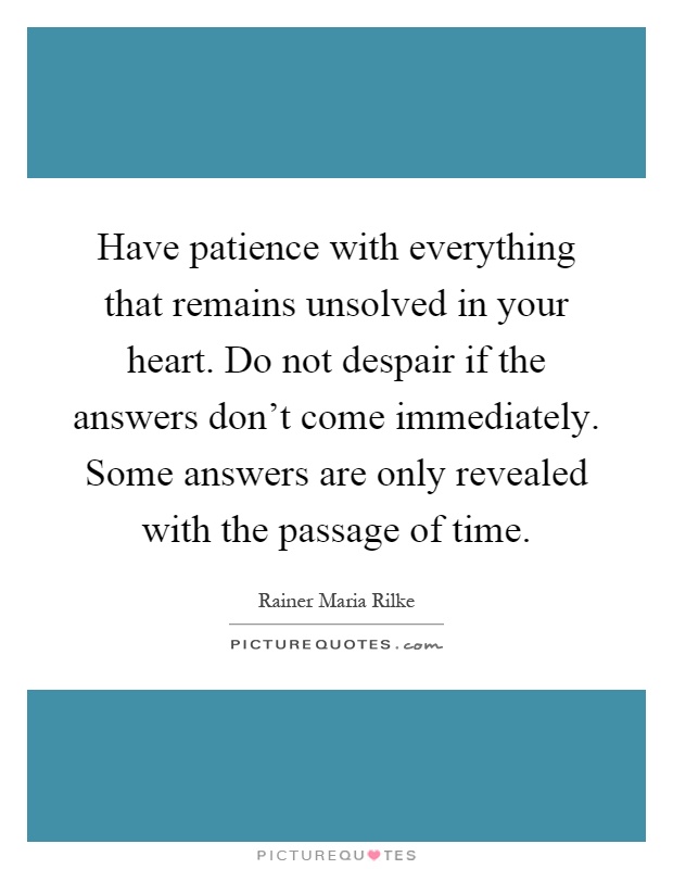 Have patience with everything that remains unsolved in your heart. Do not despair if the answers don't come immediately. Some answers are only revealed with the passage of time Picture Quote #1