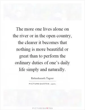 The more one lives alone on the river or in the open country, the clearer it becomes that nothing is more beautiful or great than to perform the ordinary duties of one’s daily life simply and naturally Picture Quote #1