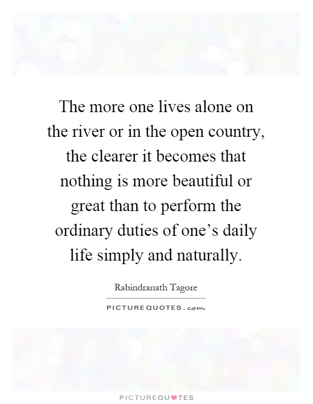 The more one lives alone on the river or in the open country, the clearer it becomes that nothing is more beautiful or great than to perform the ordinary duties of one's daily life simply and naturally Picture Quote #1