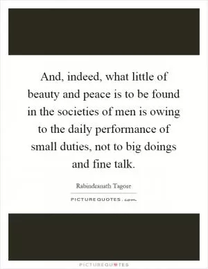 And, indeed, what little of beauty and peace is to be found in the societies of men is owing to the daily performance of small duties, not to big doings and fine talk Picture Quote #1
