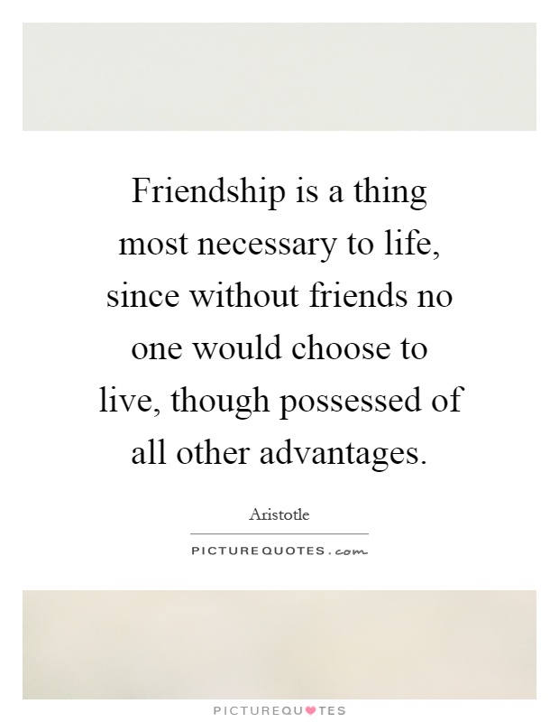 Friendship is a thing most necessary to life, since without friends no one would choose to live, though possessed of all other advantages Picture Quote #1