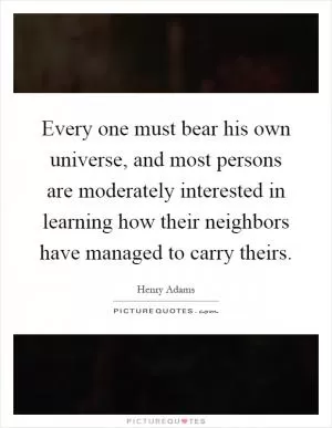 Every one must bear his own universe, and most persons are moderately interested in learning how their neighbors have managed to carry theirs Picture Quote #1