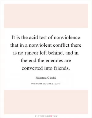 It is the acid test of nonviolence that in a nonviolent conflict there is no rancor left behind, and in the end the enemies are converted into friends Picture Quote #1