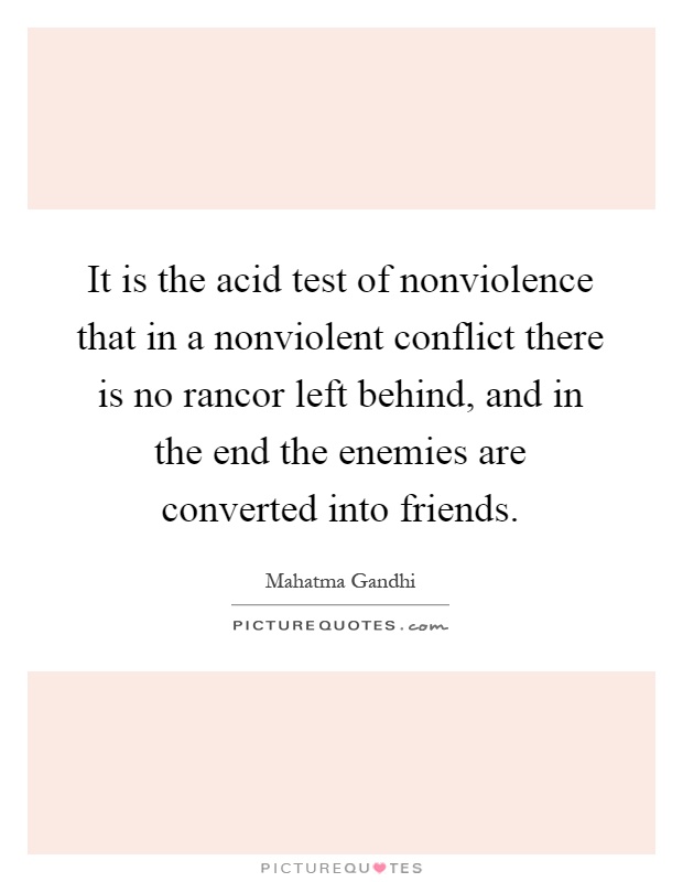 It is the acid test of nonviolence that in a nonviolent conflict there is no rancor left behind, and in the end the enemies are converted into friends Picture Quote #1