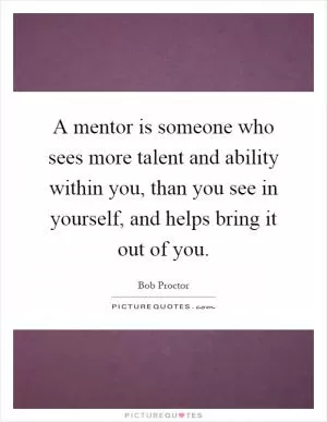 A mentor is someone who sees more talent and ability within you, than you see in yourself, and helps bring it out of you Picture Quote #1