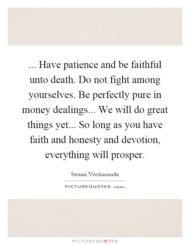 ... Have patience and be faithful unto death. Do not fight among yourselves. Be perfectly pure in money dealings... We will do great things yet... So long as you have faith and honesty and devotion, everything will prosper Picture Quote #1