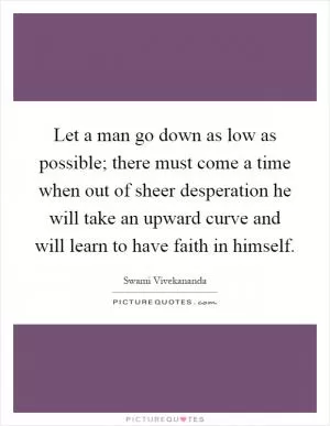 Let a man go down as low as possible; there must come a time when out of sheer desperation he will take an upward curve and will learn to have faith in himself Picture Quote #1