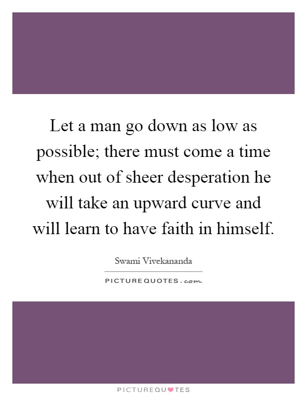 Let a man go down as low as possible; there must come a time when out of sheer desperation he will take an upward curve and will learn to have faith in himself Picture Quote #1