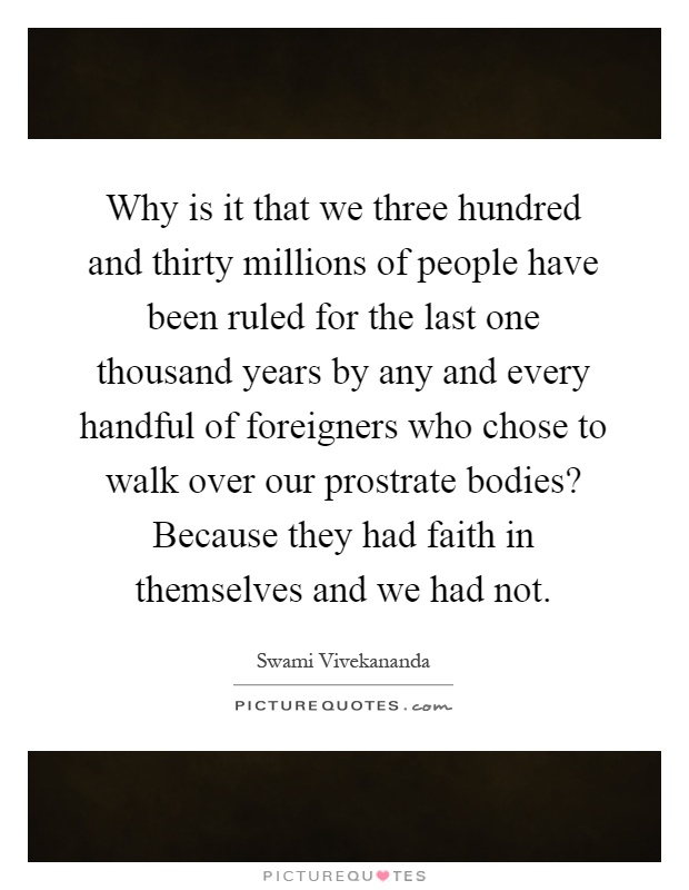 Why is it that we three hundred and thirty millions of people have been ruled for the last one thousand years by any and every handful of foreigners who chose to walk over our prostrate bodies? Because they had faith in themselves and we had not Picture Quote #1