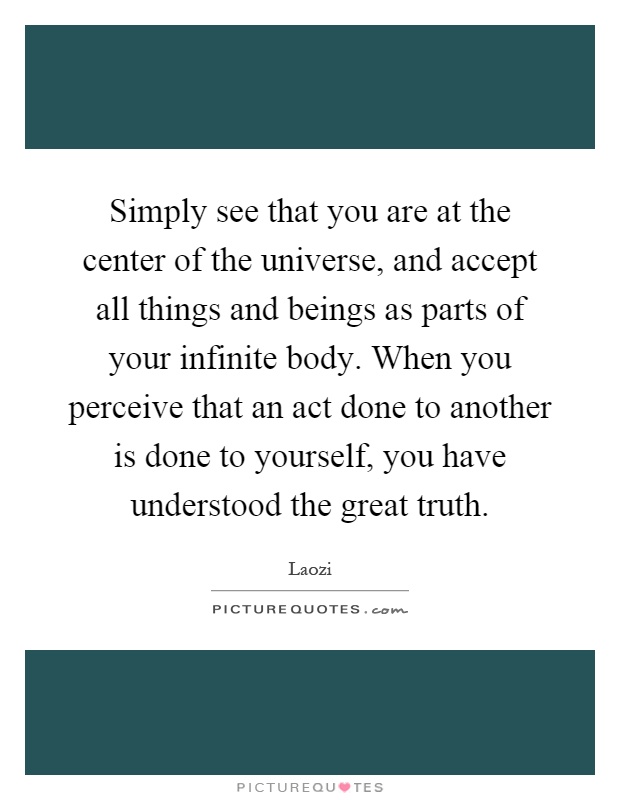 Simply see that you are at the center of the universe, and accept all things and beings as parts of your infinite body. When you perceive that an act done to another is done to yourself, you have understood the great truth Picture Quote #1