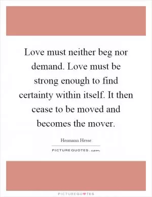 Love must neither beg nor demand. Love must be strong enough to find certainty within itself. It then cease to be moved and becomes the mover Picture Quote #1