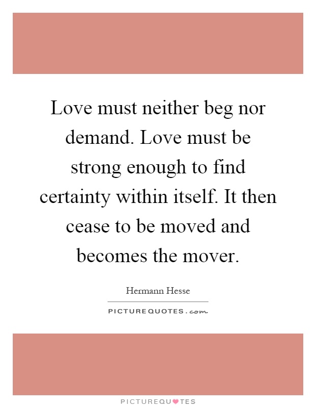 Love must neither beg nor demand. Love must be strong enough to find certainty within itself. It then cease to be moved and becomes the mover Picture Quote #1