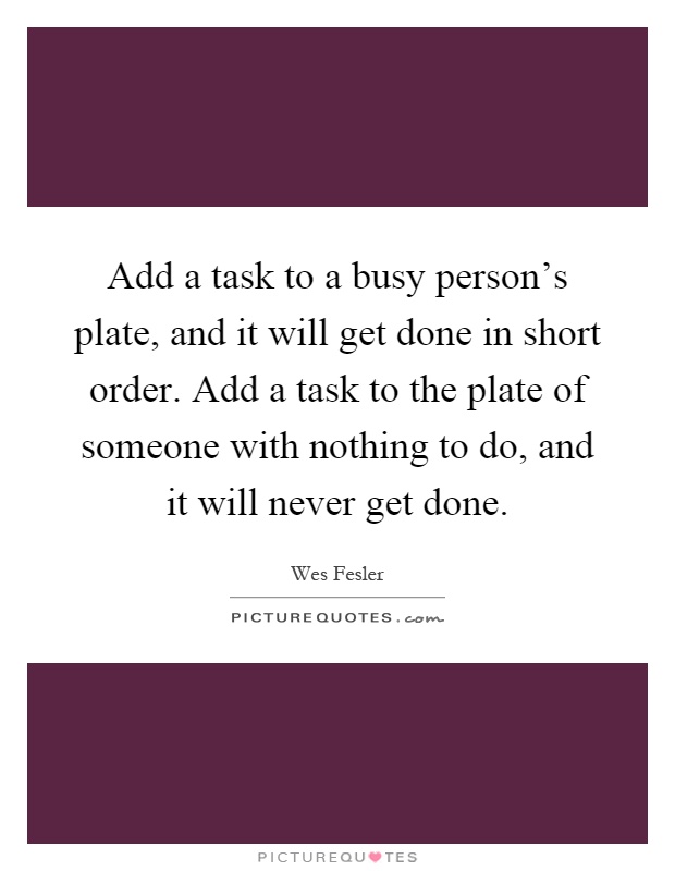 Add a task to a busy person's plate, and it will get done in short order. Add a task to the plate of someone with nothing to do, and it will never get done Picture Quote #1