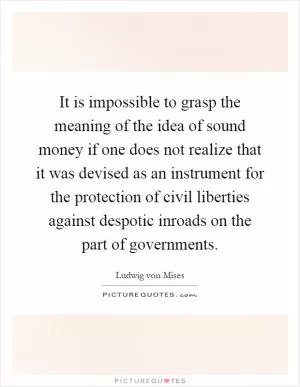 It is impossible to grasp the meaning of the idea of sound money if one does not realize that it was devised as an instrument for the protection of civil liberties against despotic inroads on the part of governments Picture Quote #1