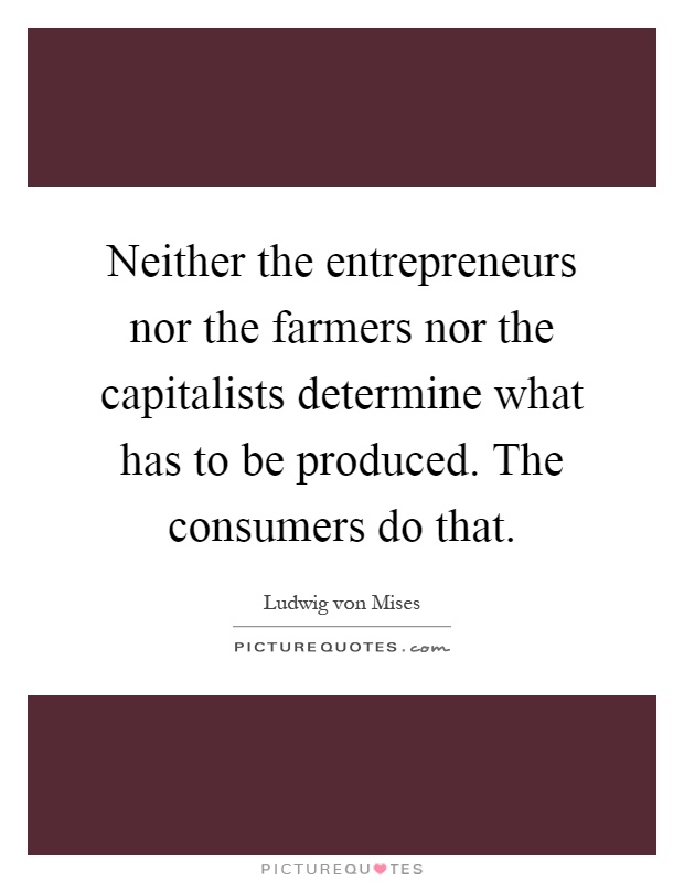 Neither the entrepreneurs nor the farmers nor the capitalists determine what has to be produced. The consumers do that Picture Quote #1