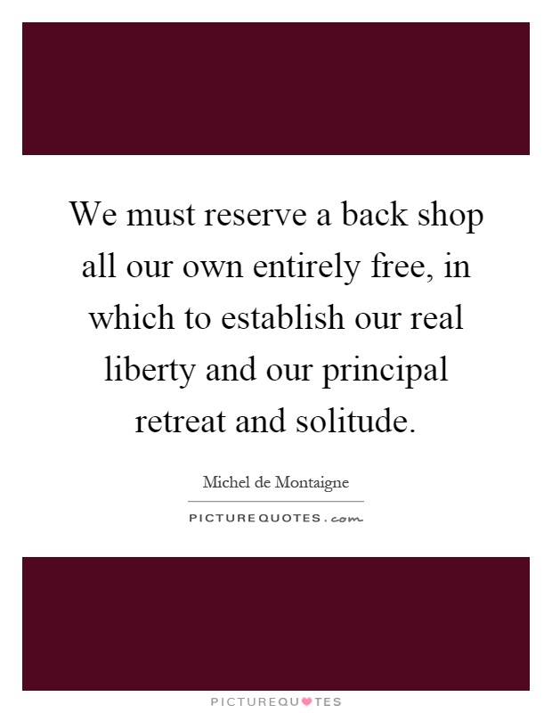 We must reserve a back shop all our own entirely free, in which to establish our real liberty and our principal retreat and solitude Picture Quote #1