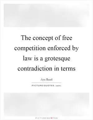 The concept of free competition enforced by law is a grotesque contradiction in terms Picture Quote #1