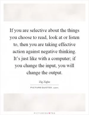 If you are selective about the things you choose to read, look at or listen to, then you are taking effective action against negative thinking. It’s just like with a computer; if you change the input, you will change the output Picture Quote #1