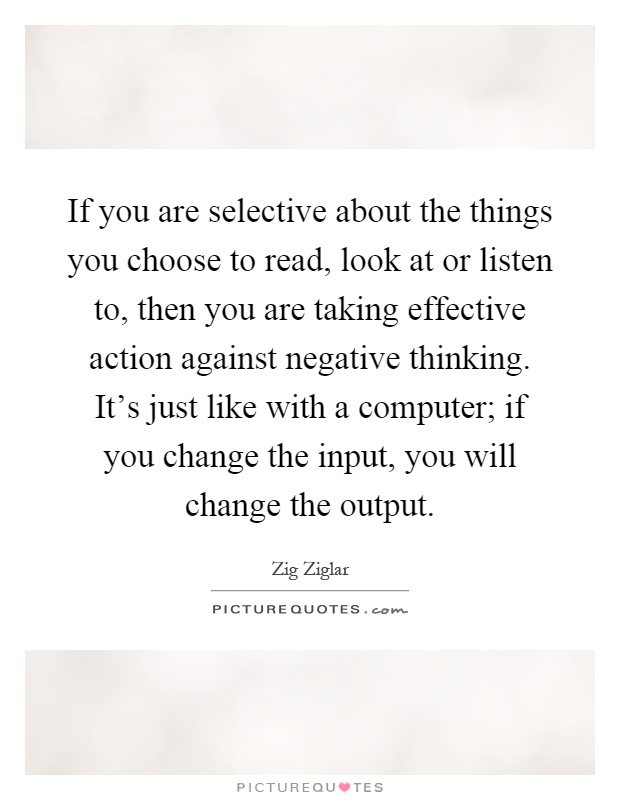 If you are selective about the things you choose to read, look at or listen to, then you are taking effective action against negative thinking. It's just like with a computer; if you change the input, you will change the output Picture Quote #1