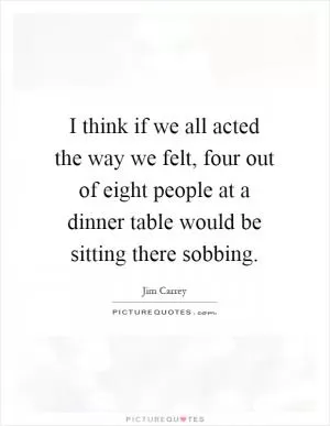 I think if we all acted the way we felt, four out of eight people at a dinner table would be sitting there sobbing Picture Quote #1