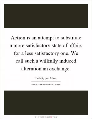Action is an attempt to substitute a more satisfactory state of affairs for a less satisfactory one. We call such a willfully induced alteration an exchange Picture Quote #1