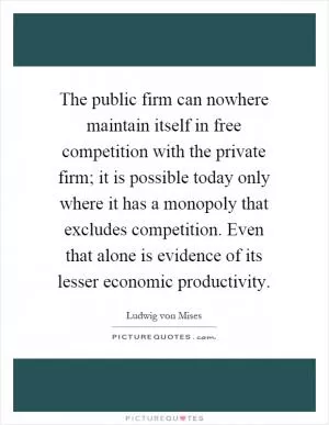 The public firm can nowhere maintain itself in free competition with the private firm; it is possible today only where it has a monopoly that excludes competition. Even that alone is evidence of its lesser economic productivity Picture Quote #1
