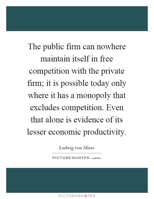 The public firm can nowhere maintain itself in free competition with the private firm; it is possible today only where it has a monopoly that excludes competition. Even that alone is evidence of its lesser economic productivity Picture Quote #1