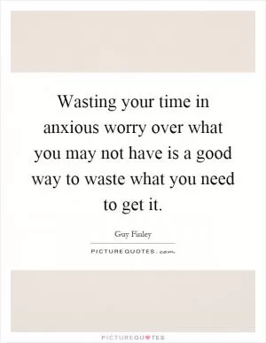 Wasting your time in anxious worry over what you may not have is a good way to waste what you need to get it Picture Quote #1