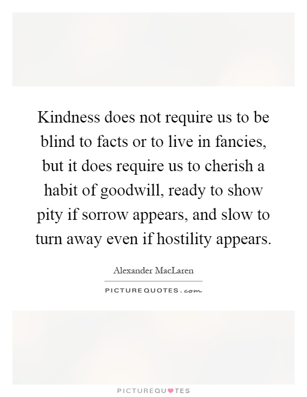 Kindness does not require us to be blind to facts or to live in fancies, but it does require us to cherish a habit of goodwill, ready to show pity if sorrow appears, and slow to turn away even if hostility appears Picture Quote #1