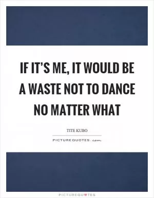 If it’s me, it would be a waste not to dance no matter what Picture Quote #1