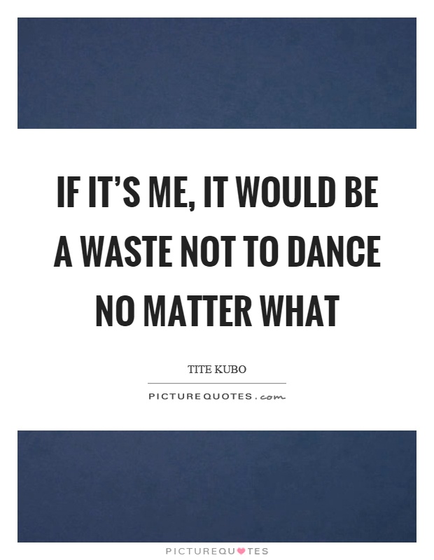 If it's me, it would be a waste not to dance no matter what Picture Quote #1