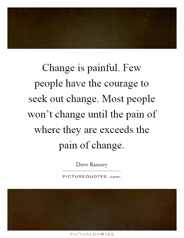 Change is painful. Few people have the courage to seek out change. Most people won't change until the pain of where they are exceeds the pain of change Picture Quote #1