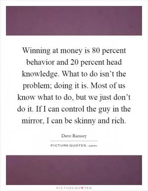 Winning at money is 80 percent behavior and 20 percent head knowledge. What to do isn’t the problem; doing it is. Most of us know what to do, but we just don’t do it. If I can control the guy in the mirror, I can be skinny and rich Picture Quote #1