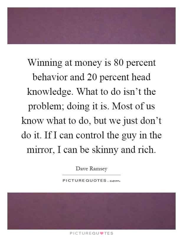 Winning at money is 80 percent behavior and 20 percent head knowledge. What to do isn't the problem; doing it is. Most of us know what to do, but we just don't do it. If I can control the guy in the mirror, I can be skinny and rich Picture Quote #1