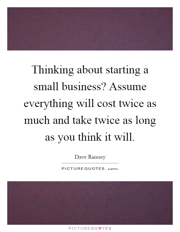 Thinking about starting a small business? Assume everything will cost twice as much and take twice as long as you think it will Picture Quote #1