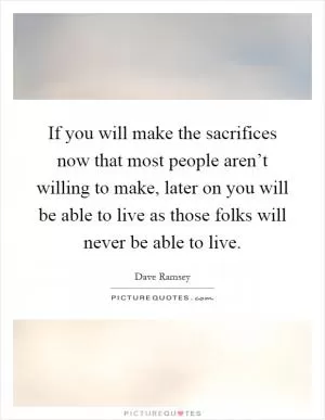 If you will make the sacrifices now that most people aren’t willing to make, later on you will be able to live as those folks will never be able to live Picture Quote #1