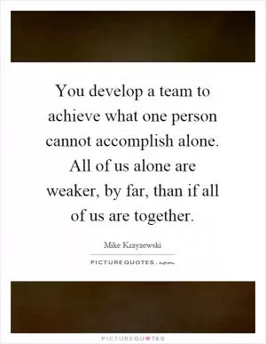 You develop a team to achieve what one person cannot accomplish alone. All of us alone are weaker, by far, than if all of us are together Picture Quote #1