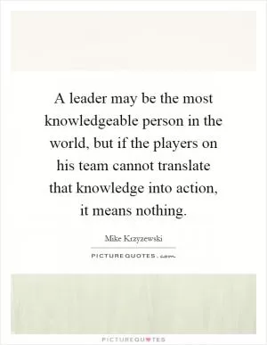 A leader may be the most knowledgeable person in the world, but if the players on his team cannot translate that knowledge into action, it means nothing Picture Quote #1