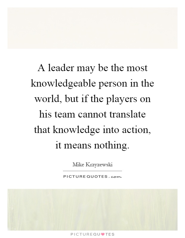 A leader may be the most knowledgeable person in the world, but if the players on his team cannot translate that knowledge into action, it means nothing Picture Quote #1
