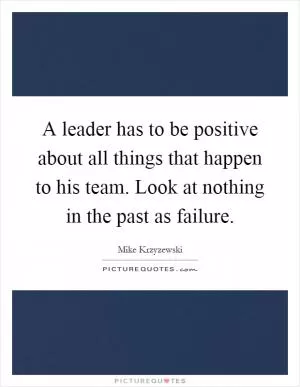 A leader has to be positive about all things that happen to his team. Look at nothing in the past as failure Picture Quote #1