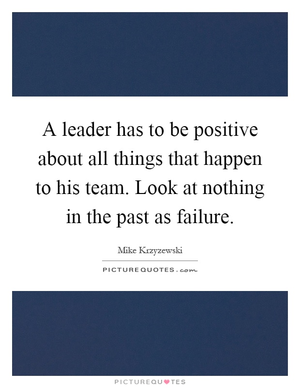 A leader has to be positive about all things that happen to his team. Look at nothing in the past as failure Picture Quote #1