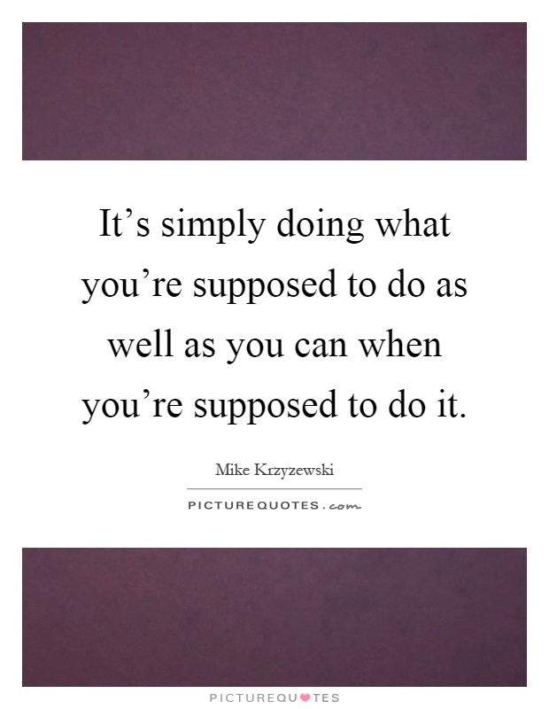 It's simply doing what you're supposed to do as well as you can when you're supposed to do it Picture Quote #1