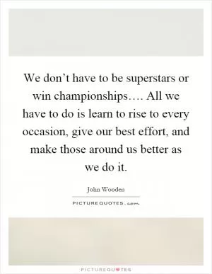 We don’t have to be superstars or win championships…. All we have to do is learn to rise to every occasion, give our best effort, and make those around us better as we do it Picture Quote #1