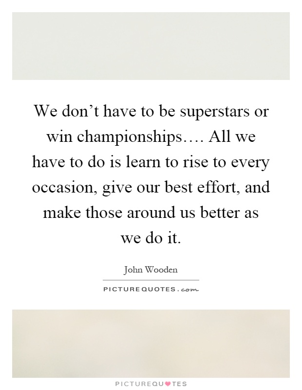 We don't have to be superstars or win championships…. All we have to do is learn to rise to every occasion, give our best effort, and make those around us better as we do it Picture Quote #1