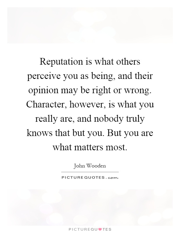 Reputation is what others perceive you as being, and their opinion may be right or wrong. Character, however, is what you really are, and nobody truly knows that but you. But you are what matters most Picture Quote #1