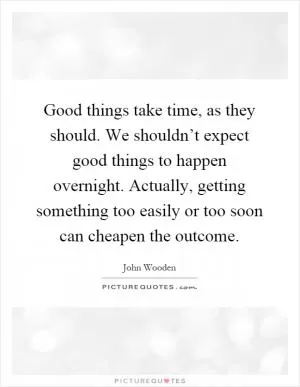 Good things take time, as they should. We shouldn’t expect good things to happen overnight. Actually, getting something too easily or too soon can cheapen the outcome Picture Quote #1