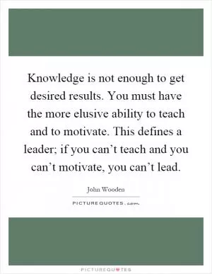 Knowledge is not enough to get desired results. You must have the more elusive ability to teach and to motivate. This defines a leader; if you can’t teach and you can’t motivate, you can’t lead Picture Quote #1