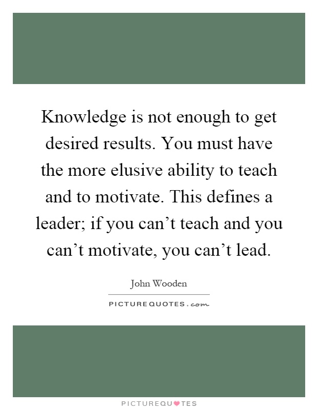 Knowledge is not enough to get desired results. You must have the more elusive ability to teach and to motivate. This defines a leader; if you can't teach and you can't motivate, you can't lead Picture Quote #1